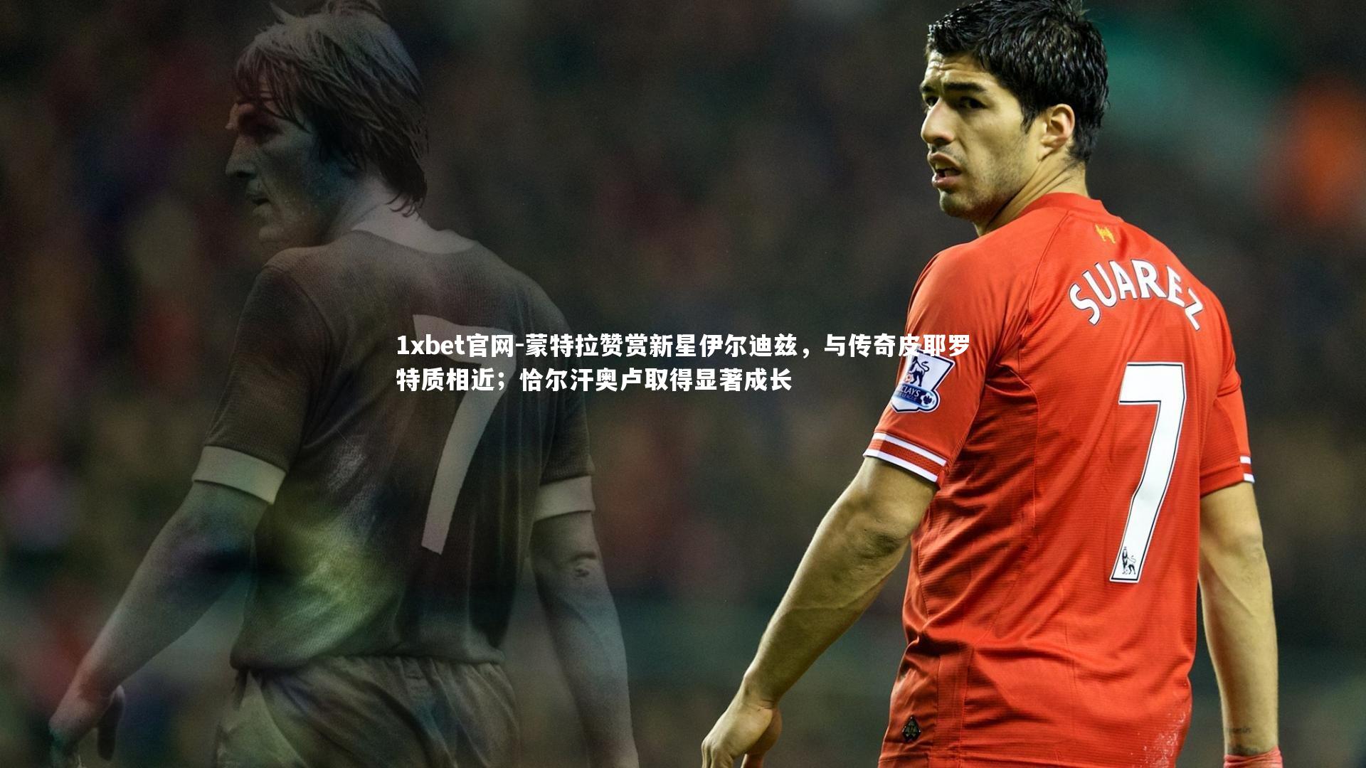 1xbet官网-蒙特拉赞赏新星伊尔迪兹，与传奇皮耶罗特质相近；恰尔汗奥卢取得显著成长